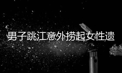 男子跳江意外撈起女性遺體，警方回應(yīng)事件真相揭秘