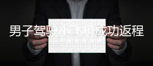 男子駕駛小飛機(jī)成功返程，90分鐘完成長(zhǎng)達(dá)350公里的旅程