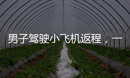 男子駕駛小飛機返程，一段獨特的飛行之旅