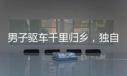 男子驅(qū)車千里歸鄉(xiāng)，獨自在老宅過年，引發(fā)思考