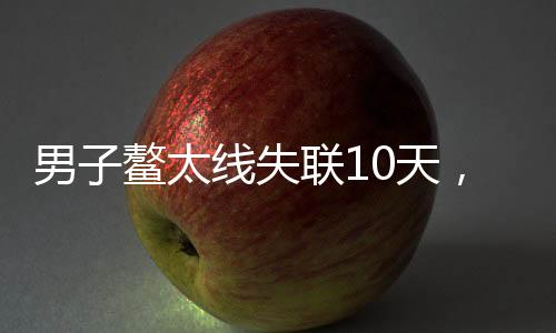 男子鰲太線失聯(lián)10天，極端環(huán)境下的生存挑戰(zhàn)與毅力展現(xiàn)