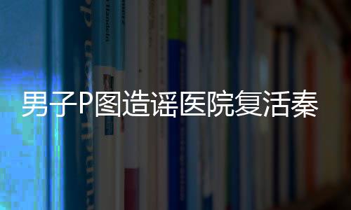 男子P圖造謠醫(yī)院復(fù)活秦始皇被罰，一宗荒唐事件揭示網(wǎng)絡(luò)言論需負責(zé)任