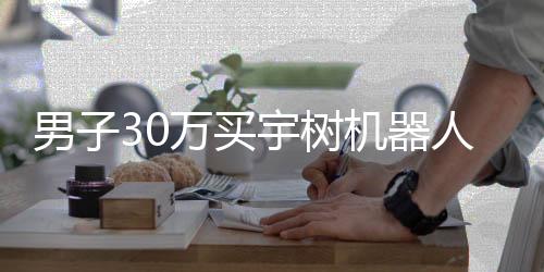 男子30萬買宇樹機器人，體驗后的失望感受
