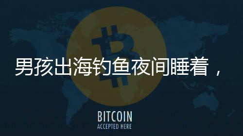 男孩出海釣魚夜間睡著，漂流一夜奇跡獲救