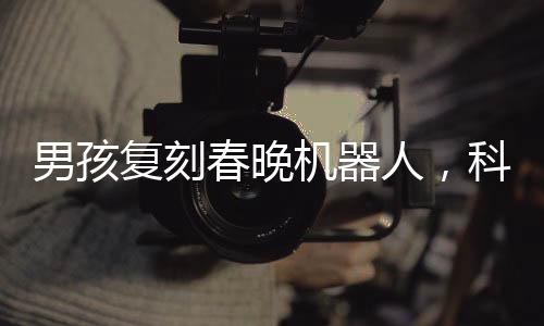 男孩復(fù)刻春晚機(jī)器人，科技夢想照進(jìn)現(xiàn)實(shí)