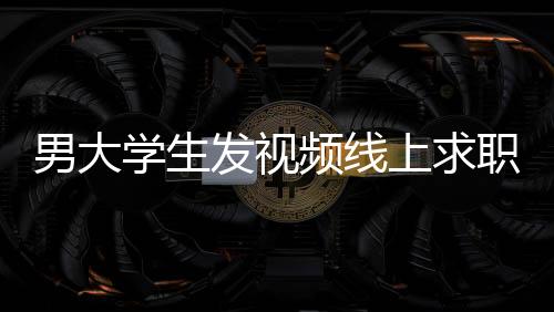 男大學(xué)生發(fā)視頻線上求職背后的故事與應(yīng)對(duì)舉措