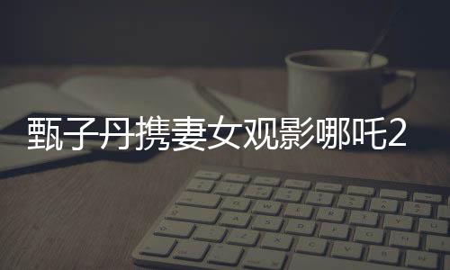 甄子丹攜妻女觀影哪吒2，現(xiàn)場感受傳統(tǒng)文化魅力
