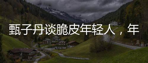 甄子丹談脆皮年輕人，年輕人的成長(zhǎng)與挑戰(zhàn)