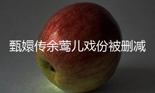甄嬛傳余鶯兒戲份被刪減引熱議，深度解讀背后的原因與影響
