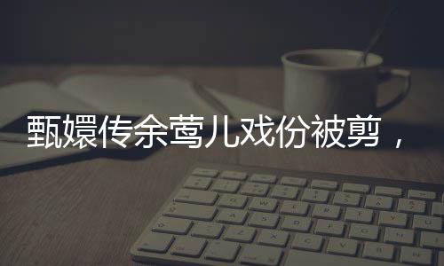 甄嬛傳余鶯兒戲份被剪，引發(fā)網友熱議