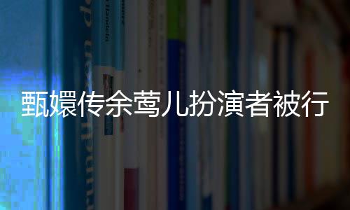 甄嬛傳余鶯兒扮演者被行拘事件深度解析
