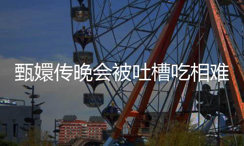 甄嬛傳晚會被吐槽吃相難看，引發(fā)網(wǎng)友熱議