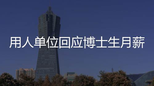 用人單位回應(yīng)博士生月薪1500元，人才價(jià)值需全面評(píng)估