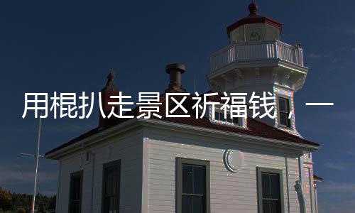 用棍扒走景區(qū)祈福錢，一次被曝光的丑陋現(xiàn)象（揭秘一線實(shí)情）