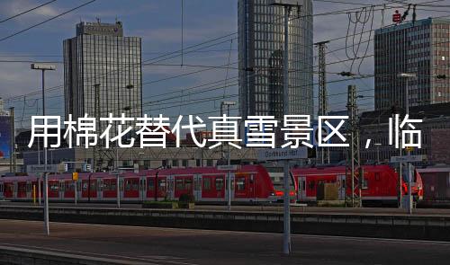 用棉花替代真雪景區(qū)，臨時(shí)關(guān)閉引發(fā)爭(zhēng)議并致歉聲明