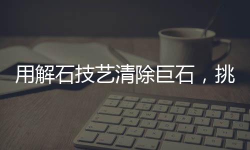 用解石技藝清除巨石，挑戰(zhàn)自然的藝術(shù)之旅