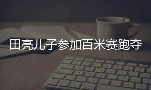 田亮兒子參加百米賽跑奪冠，耀眼新星嶄露頭角