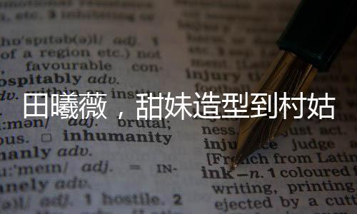 田曦薇，甜妹造型到村姑形象的轉(zhuǎn)變驚艷四座