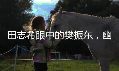 田志希眼中的樊振東，幽默魅力無人能敵
