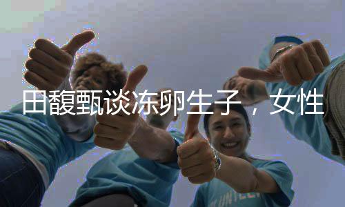 田馥甄談凍卵生子，女性生育選擇的社會價值與個人權(quán)利