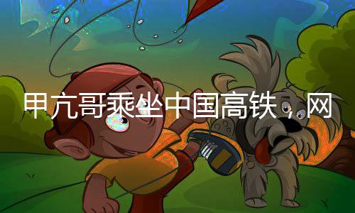 甲亢哥乘坐中國高鐵，網(wǎng)絡(luò)熱議引發(fā)穩(wěn)定關(guān)注