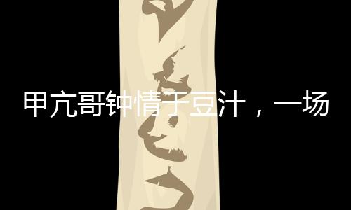 甲亢哥鐘情于豆汁，一場美食與健康的奇妙邂逅