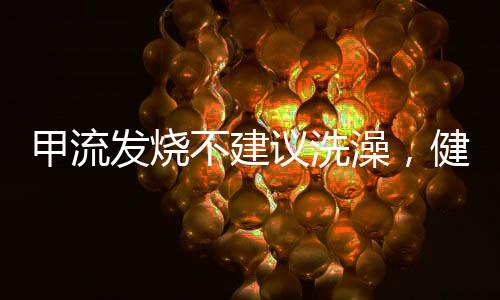 甲流發(fā)燒不建議洗澡，健康專家建議及應(yīng)對(duì)舉措