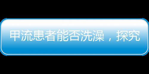 甲流患者能否洗澡，探究護(hù)理要點(diǎn)與注意事項(xiàng)