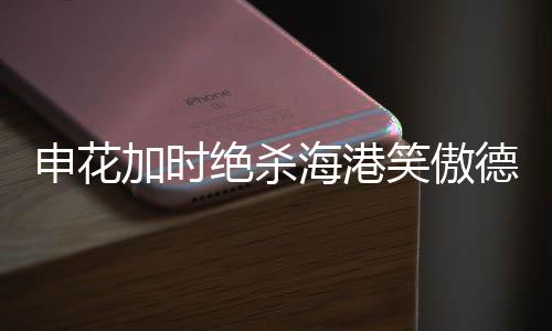 申花加時絕殺海港笑傲德比，賽場風云再現(xiàn)輝煌