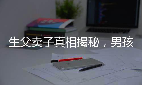 生父賣子真相揭秘，男孩26年后得知驚天秘密，父愛缺失的傷痛難以彌補(bǔ)