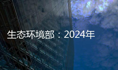 生態(tài)環(huán)境部：2024年全國環(huán)境空氣質(zhì)量穩(wěn)中向好