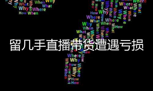 留幾手直播帶貨遭遇虧損，深度剖析背后的原因與應(yīng)對策略