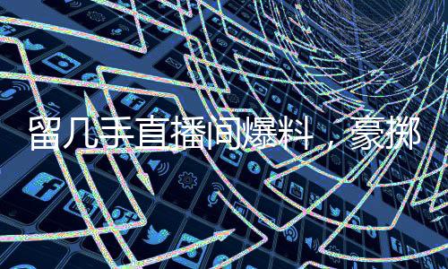 留幾手直播間爆料，豪擲二十萬請楊子共飲，情感與金錢交織的背后故事