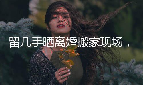 留幾手曬離婚搬家現(xiàn)場，生活變遷中的點滴感悟