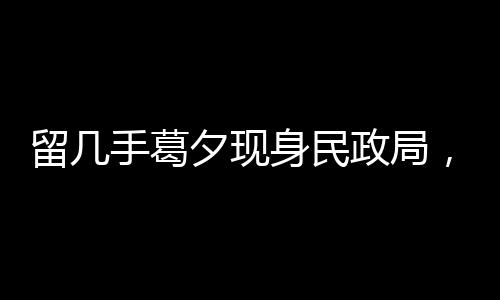 留幾手葛夕現(xiàn)身民政局，疑似排隊(duì)離婚