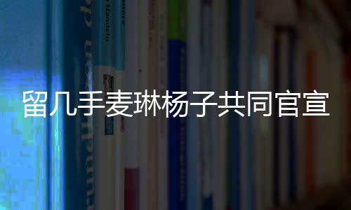 留幾手麥琳楊子共同官宣新綜藝，開啟全新的娛樂紀元