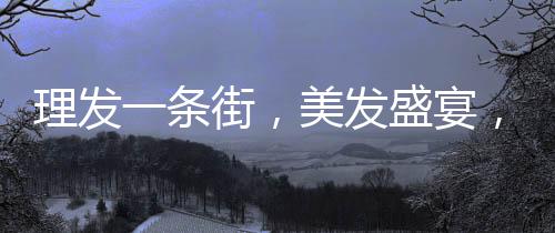理發(fā)一條街，美發(fā)盛宴，每家剪發(fā)僅需6元！