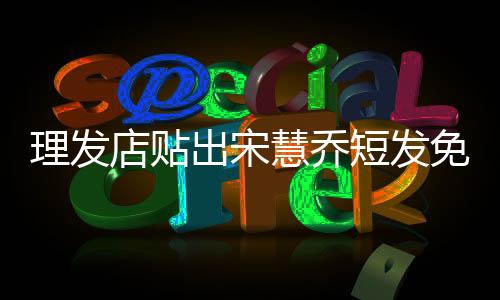 理發(fā)店貼出宋慧喬短發(fā)免責(zé)聲明，明智之舉還是炒作手段？