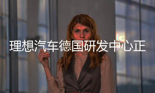 理想汽車德國研發(fā)中心正式成立，開啟全球化研發(fā)戰(zhàn)略布局