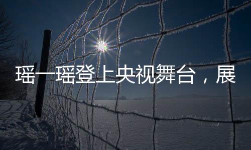 瑤一瑤登上央視舞臺，展現(xiàn)獨特魅力