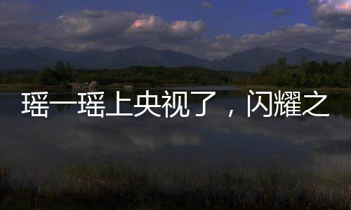 瑤一瑤上央視了，閃耀之星的光芒