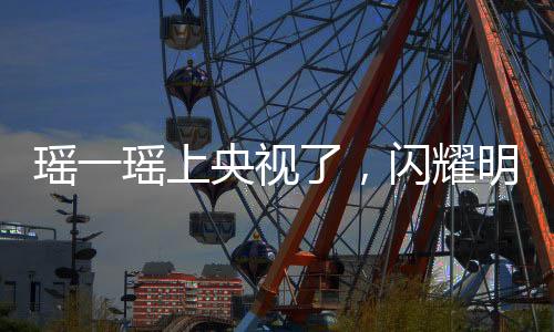 瑤一瑤上央視了，閃耀明星的光芒