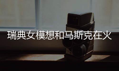 瑞典女模想和馬斯克在火星生娃：他有12個(gè)孩子 很有經(jīng)驗(yàn)