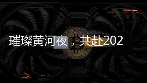 璀璨黃河夜，共赴2025黃河元宵歌會(huì)