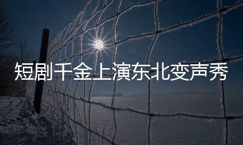 短劇千金上演東北變聲秀，到爾濱秒變夾子音