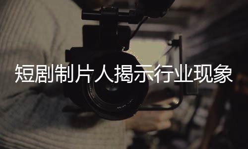 短劇制片人揭示行業(yè)現(xiàn)象，立志成為偶像的演員拒絕簽約公司