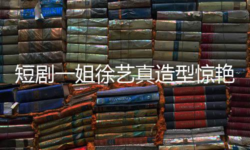 短劇一姐徐藝真造型驚艷，仙氣十足