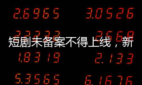 短劇未備案不得上線，新規(guī)引領影視行業(yè)規(guī)范化發(fā)展