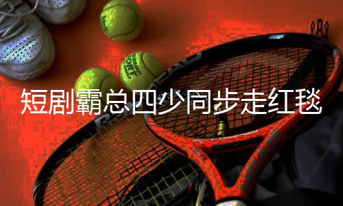 短劇霸總四少同步走紅毯，數(shù)字下的文化新現(xiàn)象解析