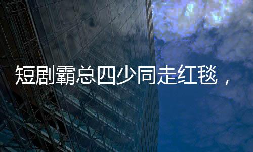 短劇霸總四少同走紅毯，一場娛樂圈的璀璨盛宴